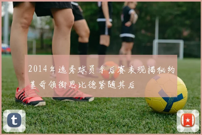 2014年选秀球员季后赛表现揭秘约基奇领衔恩比德紧随其后