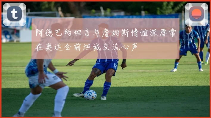 阿德巴约坦言与詹姆斯情谊深厚常在奥运会前坦诚交流心声
