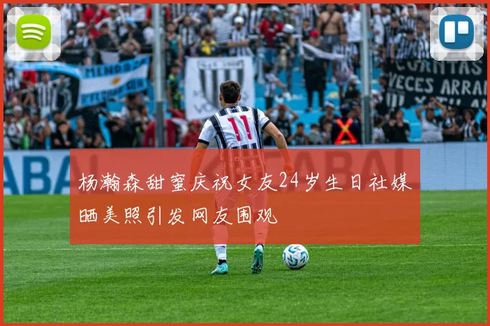 杨瀚森甜蜜庆祝女友24岁生日社媒晒美照引发网友围观