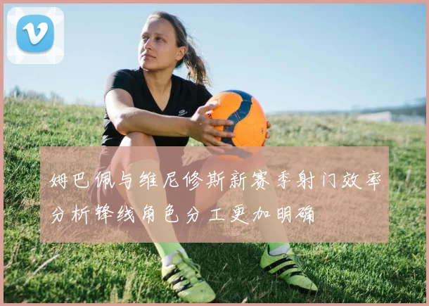 姆巴佩与维尼修斯新赛季射门效率分析锋线角色分工更加明确