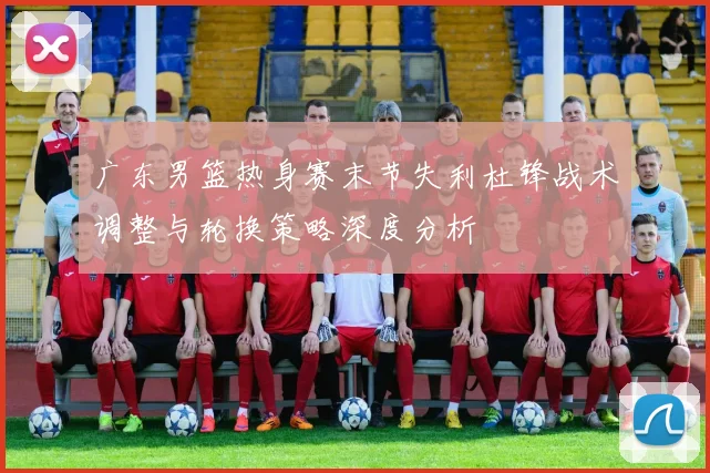 广东男篮热身赛末节失利杜锋战术调整与轮换策略深度分析