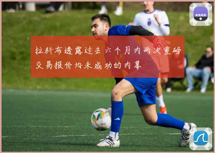 拉科布透露过去六个月内两次重磅交易报价均未成功的内幕