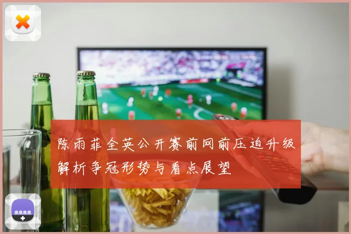 陈雨菲全英公开赛前网前压迫升级解析争冠形势与看点展望