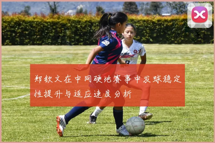 郑钦文在中网硬地赛事中发球稳定性提升与适应速度分析