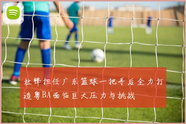 杜锋担任广东篮球一把手后全力打造粤BA面临巨大压力与挑战