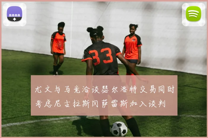 尤文与马竞洽谈瑟尔洛特交易同时考虑尼古拉斯冈萨雷斯加入谈判