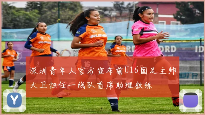 深圳青年人官方宣布前U16国足主帅大卫担任一线队首席助理教练