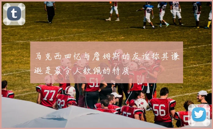 马克西回忆与詹姆斯的友谊称其谦逊是最令人钦佩的特质